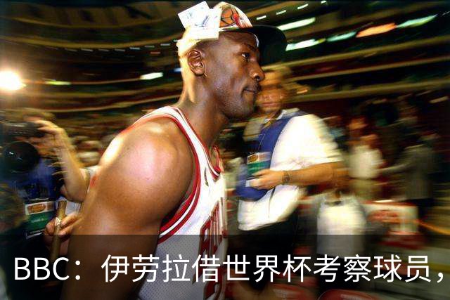 BBC：伊劳拉借世界杯考察球员，维尔茨、伊萨克发挥出色利好红军
